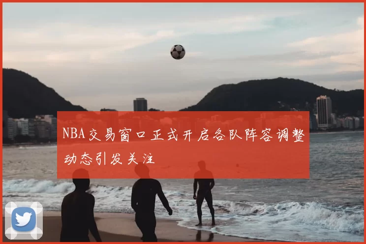 NBA交易窗口正式开启各队阵容调整动态引发关注