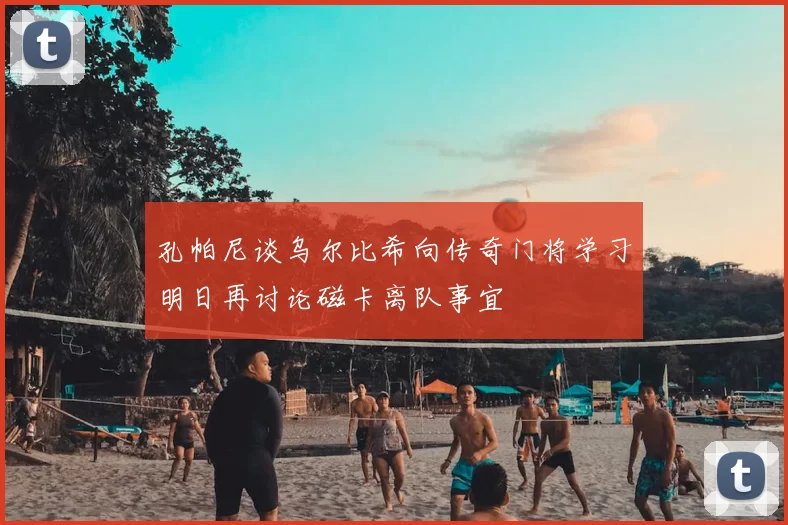 孔帕尼谈乌尔比希向传奇门将学习明日再讨论磁卡离队事宜