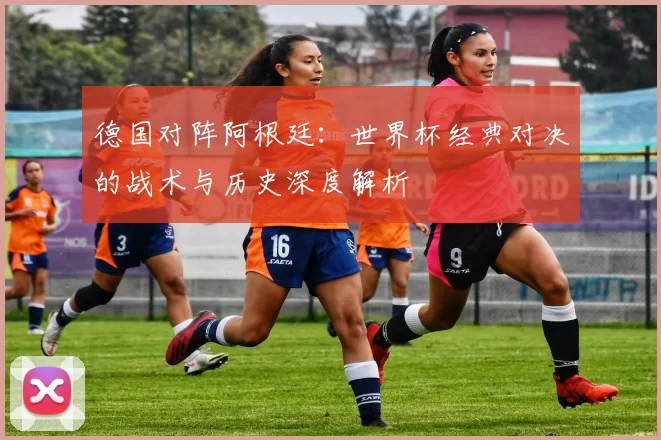德国对阵阿根廷:世界杯经典对决的战术与历史深度解析