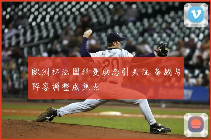 欧洲杯法国科曼动态引关注 备战与阵容调整成焦点
