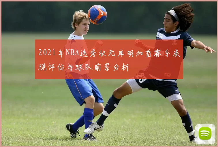 2021年NBA选秀状元库明加首赛季表现评估与球队前景分析