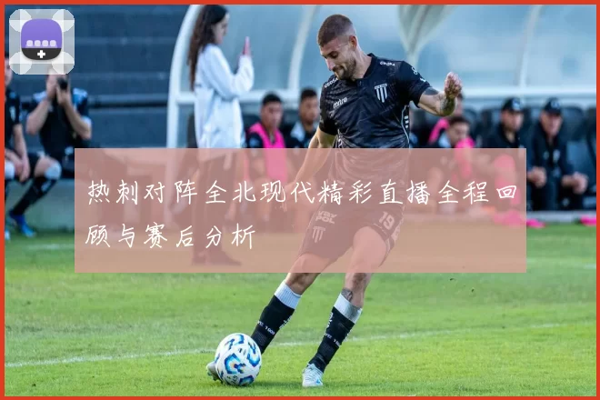 热刺对阵全北现代精彩直播全程回顾与赛后分析