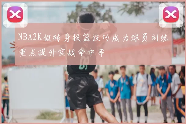 NBA2K假转身投篮技巧成为球员训练重点提升实战命中率
