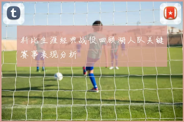 科比生涯经典战役回顾湖人队关键赛事表现分析