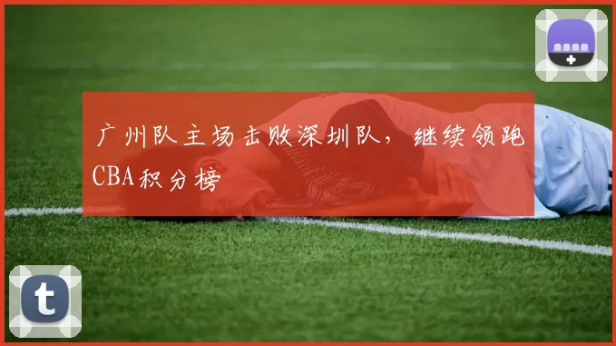广州队主场击败深圳队，继续领跑CBA积分榜