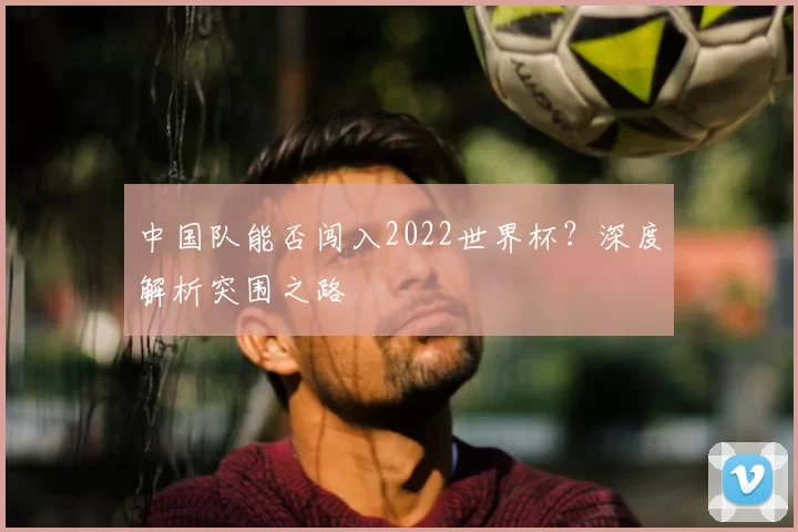 中国队能否闯入2022世界杯？深度解析突围之路