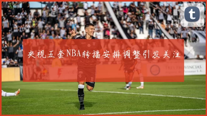 央视五套NBA转播安排调整引发关注