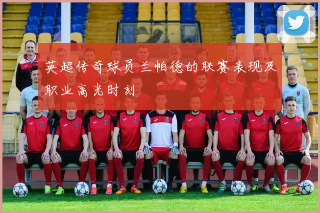 英超传奇球员兰帕德的联赛表现及职业高光时刻