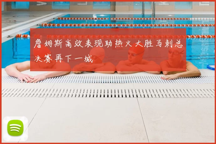 詹姆斯高效表现助热火大胜马刺总决赛再下一城