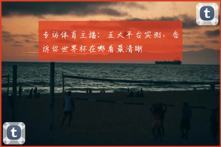 专访体育主播:五大平台实测,告诉你世界杯在哪看最清晰