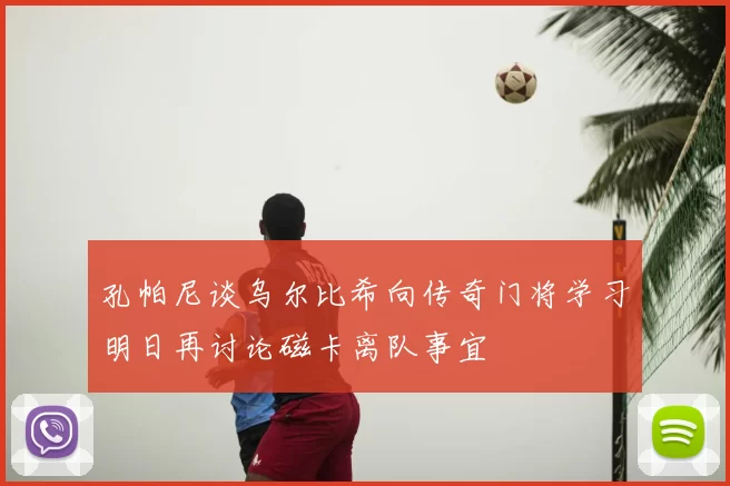 孔帕尼谈乌尔比希向传奇门将学习明日再讨论磁卡离队事宜