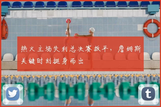 热火主场失利总决赛扳平,詹姆斯关键时刻挺身而出