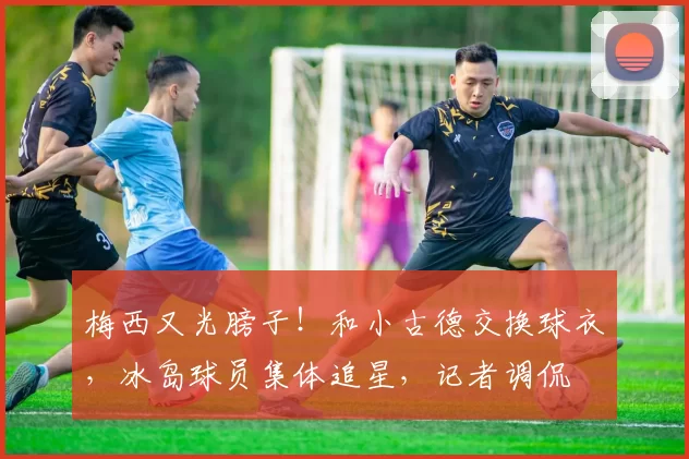 梅西又光膀子！和小古德交换球衣，冰岛球员集体追星，记者调侃