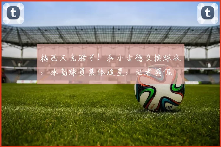 梅西又光膀子！和小古德交换球衣，冰岛球员集体追星，记者调侃