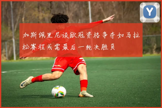 加斯佩里尼谈欧冠资格争夺如马拉松赛程或需最后一轮决胜负