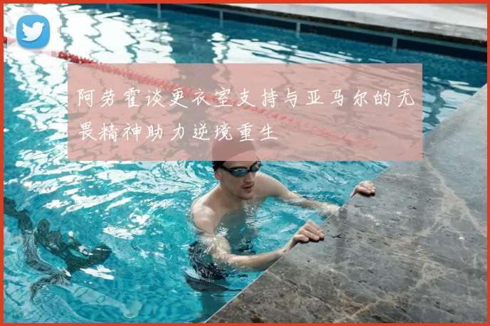 阿劳霍谈更衣室支持与亚马尔的无畏精神助力逆境重生