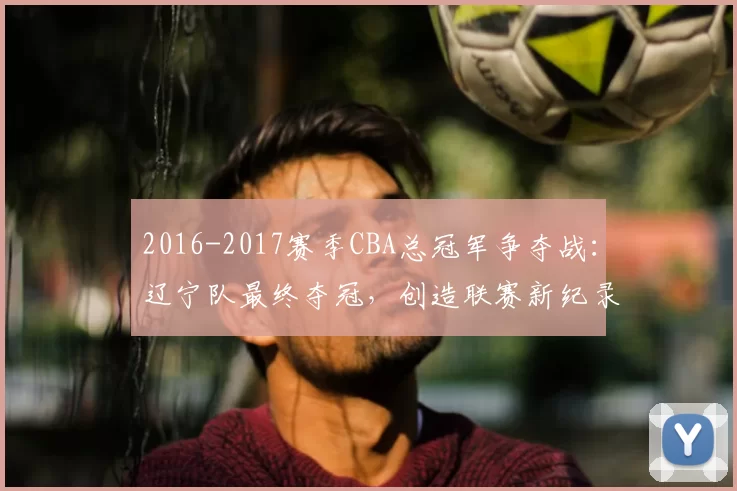 2016-2017赛季CBA总冠军争夺战：辽宁队最终夺冠，创造联赛新纪录