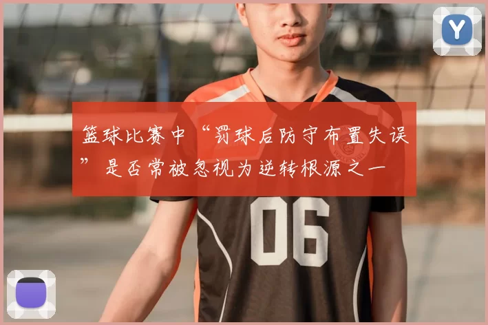 篮球比赛中“罚球后防守布置失误”是否常被忽视为逆转根源之一