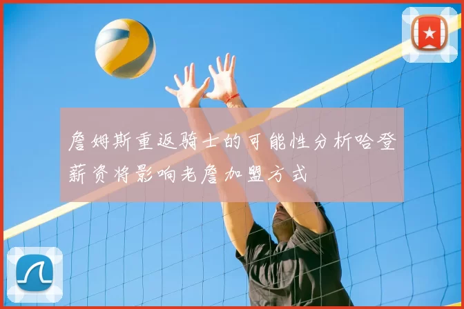 詹姆斯重返骑士的可能性分析哈登薪资将影响老詹加盟方式