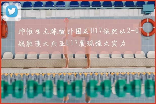帅惟浩点球被扑国足U17依然以2-0战胜澳大利亚U17展现强大实力