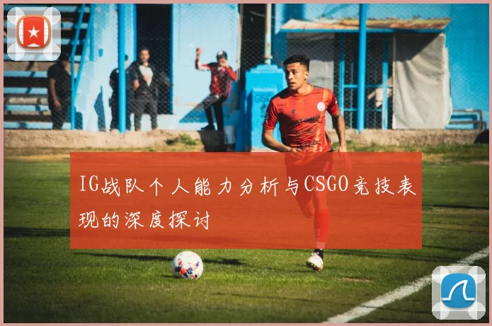 IG战队个人能力分析与CSGO竞技表现的深度探讨