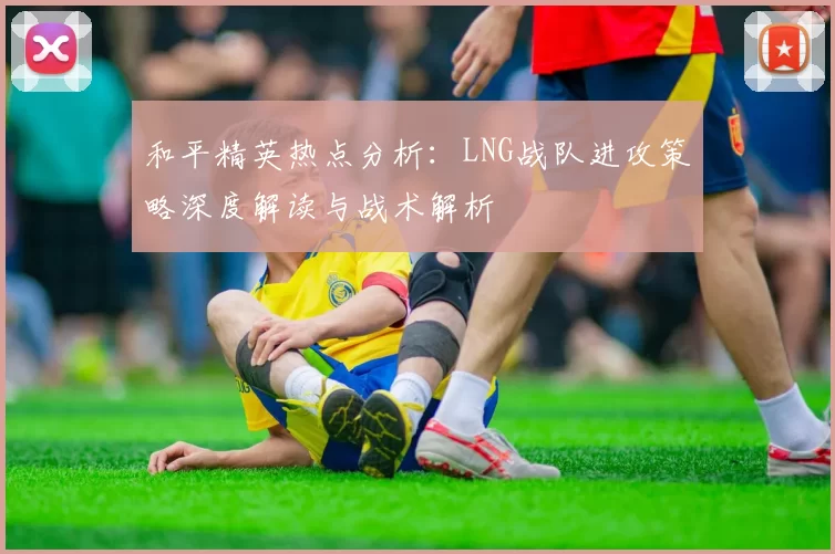 和平精英热点分析：LNG战队进攻策略深度解读与战术解析