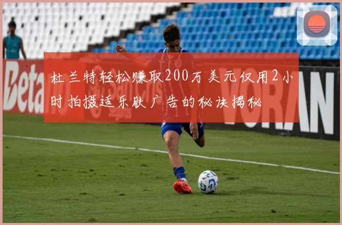 杜兰特轻松赚取200万美元仅用2小时拍摄适乐肤广告的秘诀揭秘