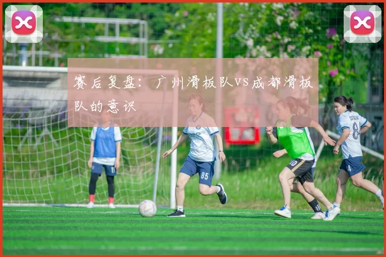 赛后复盘：广州滑板队vs成都滑板队的意识