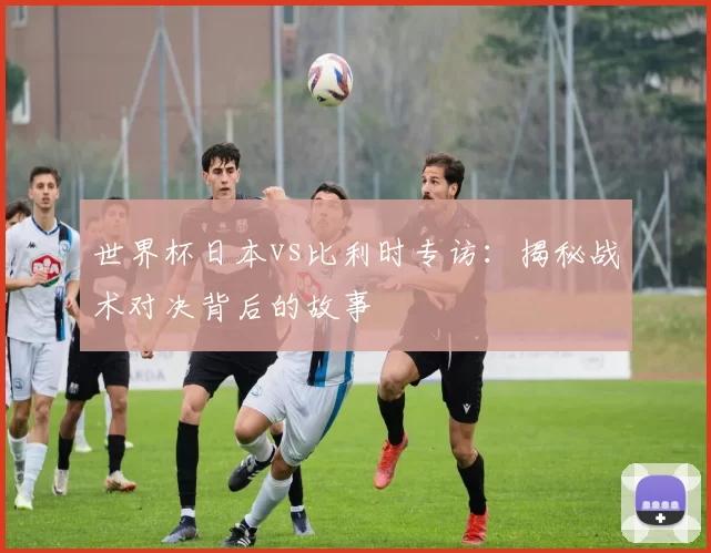 世界杯日本vs比利时专访：揭秘战术对决背后的故事