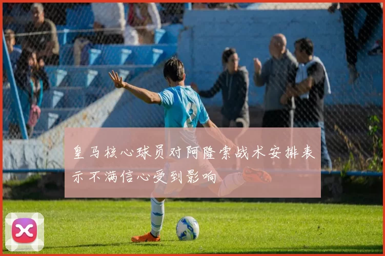 皇马核心球员对阿隆索战术安排表示不满信心受到影响