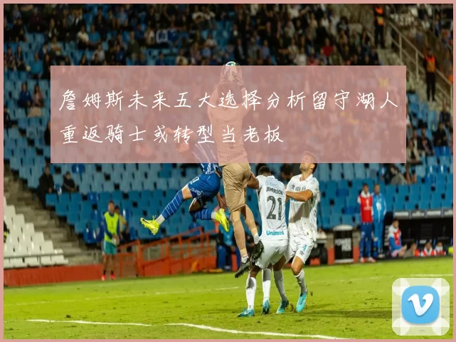 詹姆斯未来五大选择分析留守湖人重返骑士或转型当老板