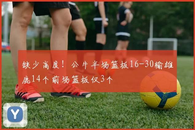 缺少高度！公牛半场篮板16-30输雄鹿14个前场篮板仅3个