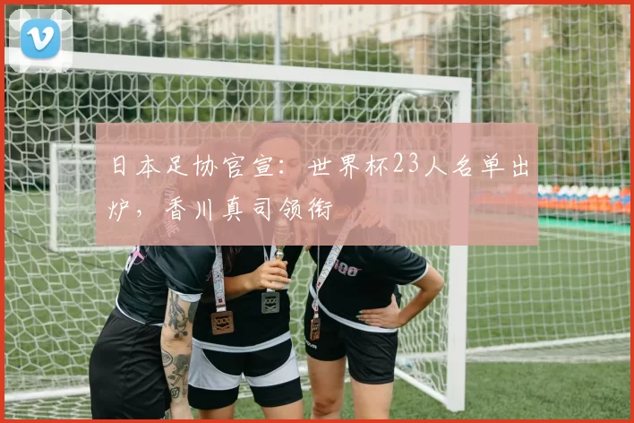 日本足协官宣：世界杯23人名单出炉，香川真司领衔