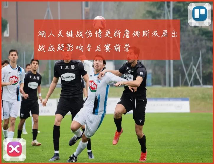 湖人关键战伤情更新詹姆斯浓眉出战成疑影响季后赛前景