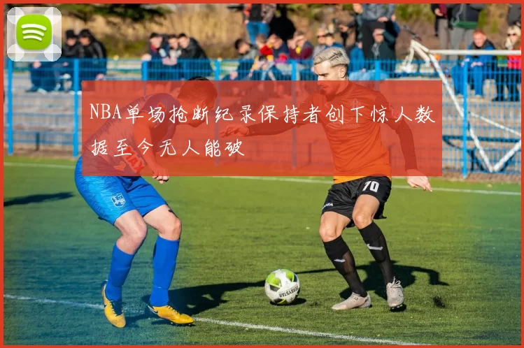 NBA单场抢断纪录保持者创下惊人数据至今无人能破