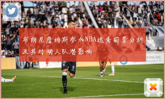 布朗尼詹姆斯参加NBA选秀前景分析及其对湖人队潜影响