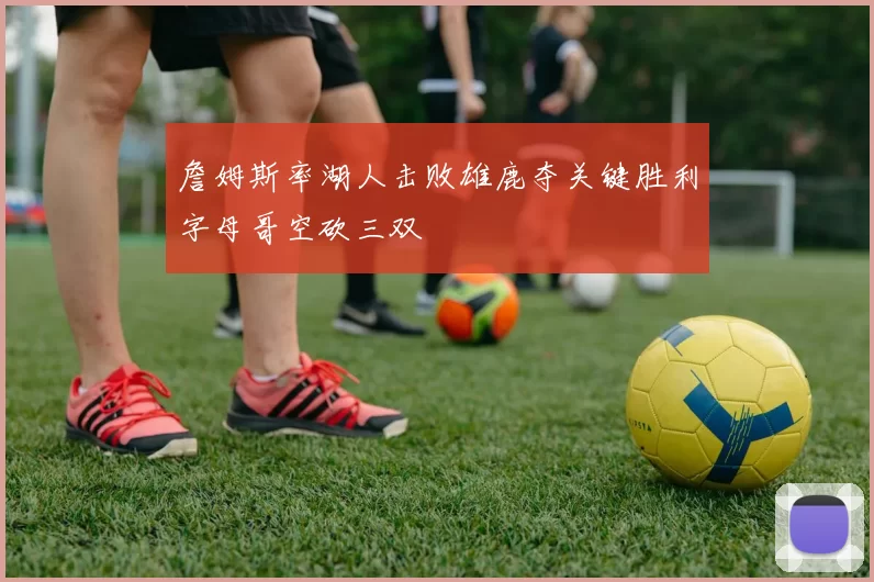 詹姆斯率湖人击败雄鹿夺关键胜利字母哥空砍三双