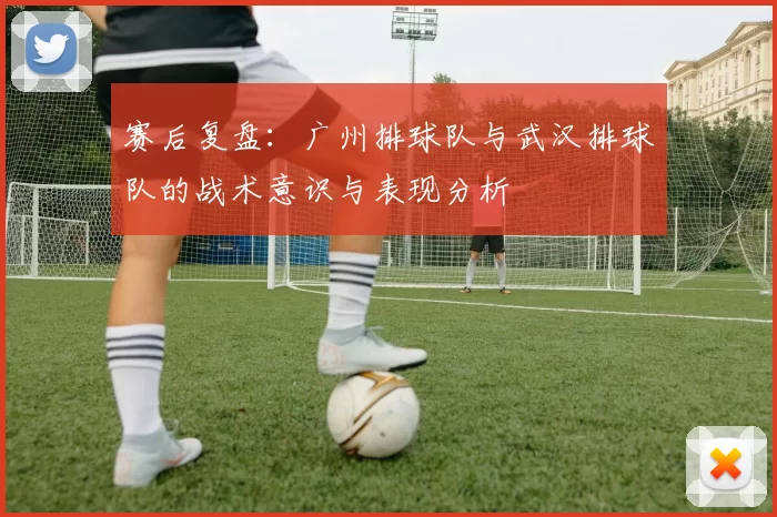 赛后复盘：广州排球队与武汉排球队的战术意识与表现分析