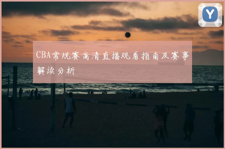 CBA常规赛高清直播观看指南及赛事解读分析