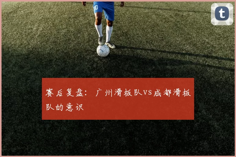 赛后复盘：广州滑板队vs成都滑板队的意识