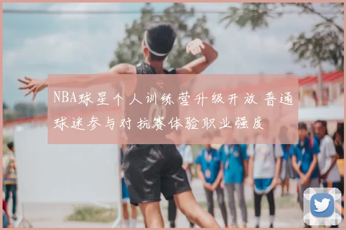 NBA球星个人训练营升级开放 普通球迷参与对抗赛体验职业强度