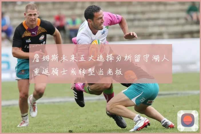 詹姆斯未来五大选择分析留守湖人重返骑士或转型当老板