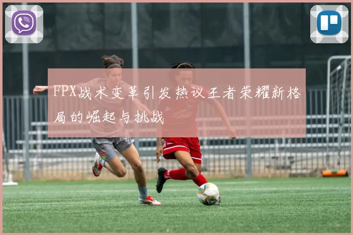 FPX战术变革引发热议王者荣耀新格局的崛起与挑战
