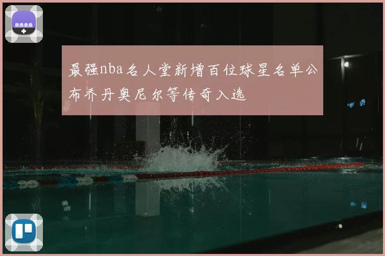 最强nba名人堂新增百位球星名单公布乔丹奥尼尔等传奇入选