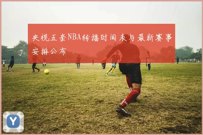 央视五套NBA转播时间表与最新赛事安排公布