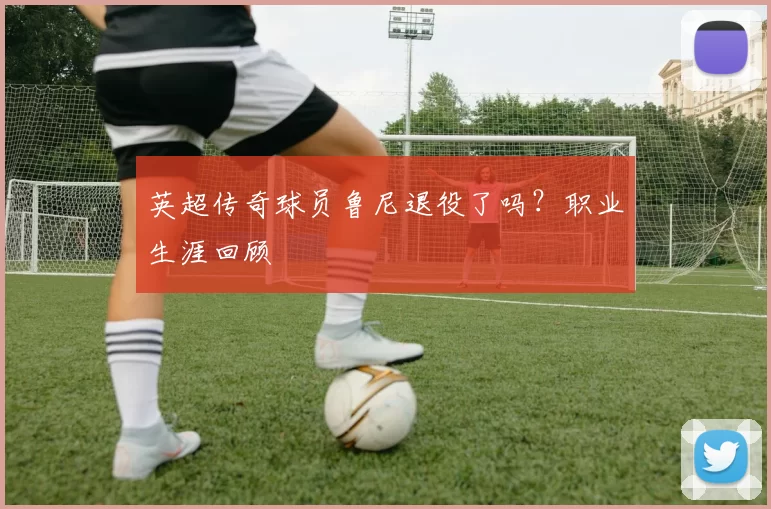 英超传奇球员鲁尼退役了吗？职业生涯回顾