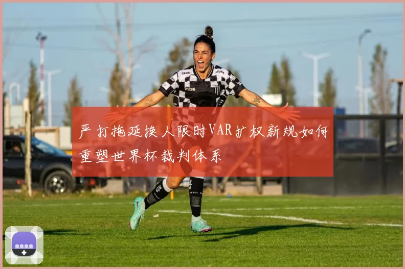 严打拖延换人限时VAR扩权新规如何重塑世界杯裁判体系
