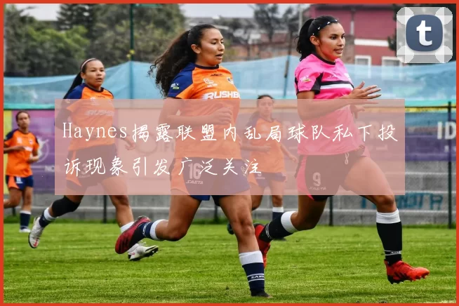 Haynes揭露联盟内乱局球队私下投诉现象引发广泛关注