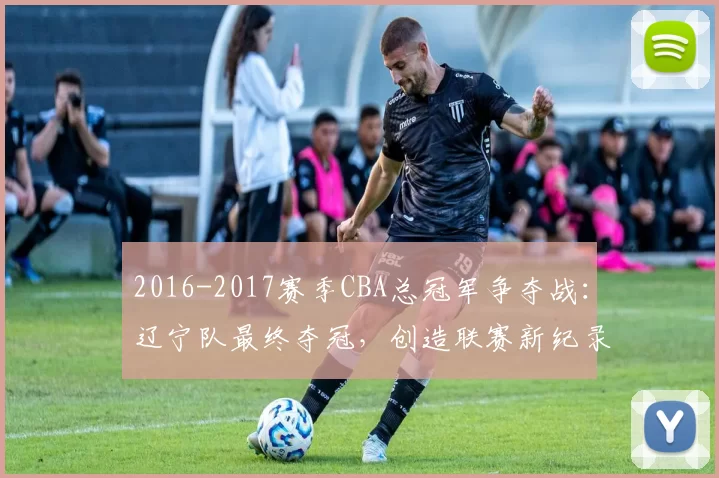 2016-2017赛季CBA总冠军争夺战：辽宁队最终夺冠，创造联赛新纪录