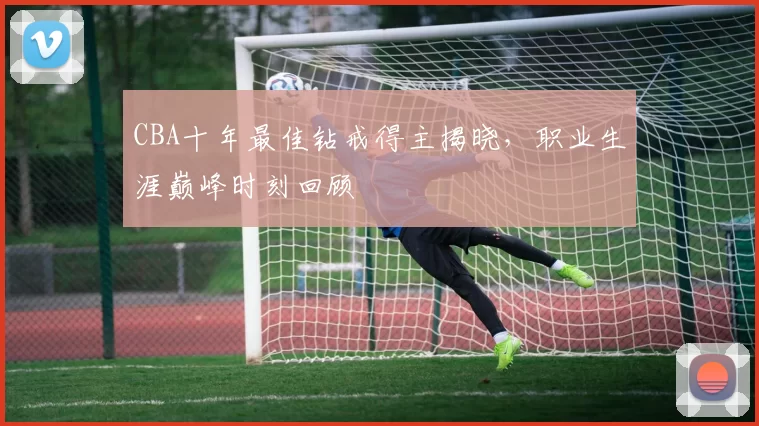 CBA十年最佳钻戒得主揭晓，职业生涯巅峰时刻回顾